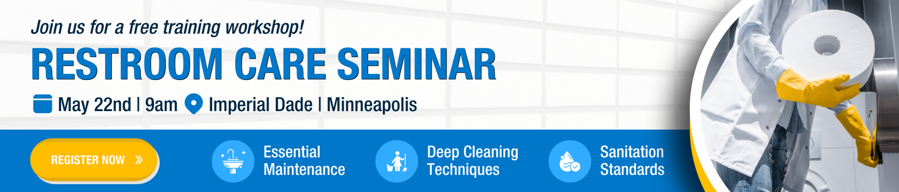 oin us at Imperial Dade in Minneapolis on May 22nd for a Restroom Care Seminar. Learn essential maintenance, deep cleaning techniques, and compliance with sanitation standards through live demos and expert-led sessions. Perfect for facility managers, maintenance teams, and business owners aiming to enhance restroom cleanliness and safety.
